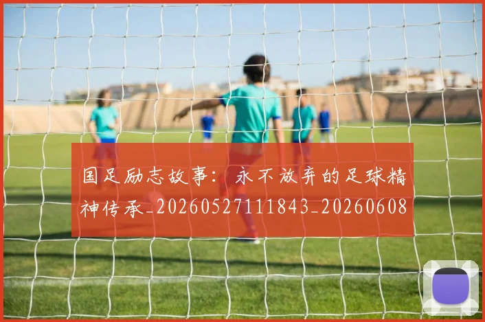 国足励志故事：永不放弃的足球精神传承_20260527111843_20260608142842