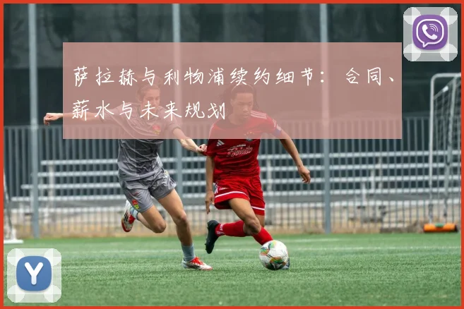 萨拉赫与利物浦续约细节:合同、薪水与未来规划
