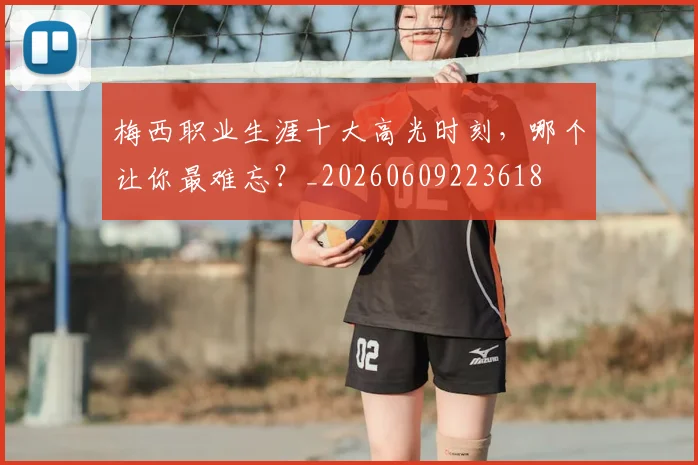 梅西职业生涯十大高光时刻，哪个让你最难忘？_20260609223618