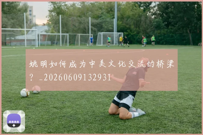 姚明如何成为中美文化交流的桥梁?_20260609132931