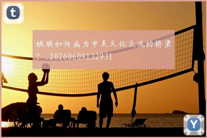 姚明如何成为中美文化交流的桥梁？_20260609132931
