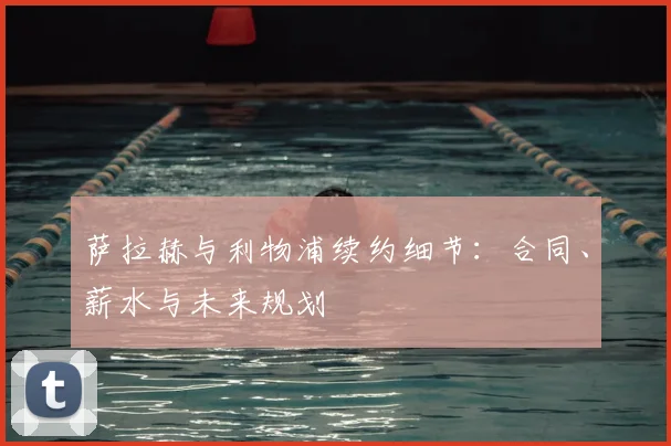萨拉赫与利物浦续约细节:合同、薪水与未来规划