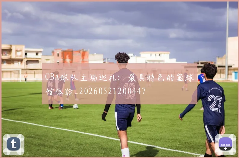 CBA球队主场巡礼:最具特色的篮球馆体验_20260521200447