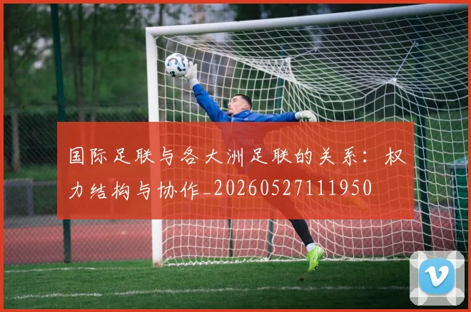国际足联与各大洲足联的关系：权力结构与协作_20260527111950