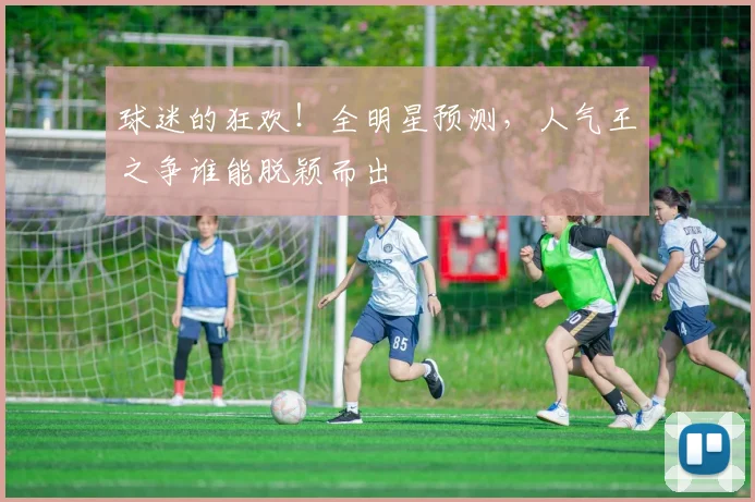 球迷的狂欢！全明星预测，人气王之争谁能脱颖而出