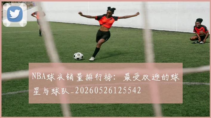 NBA球衣销量排行榜:最受欢迎的球星与球队_20260526125542