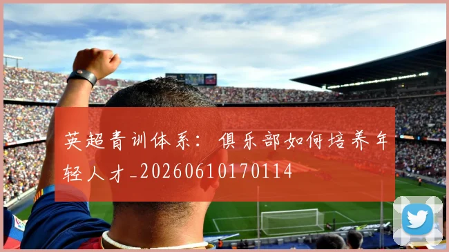 英超青训体系:俱乐部如何培养年轻人才_20260610170114